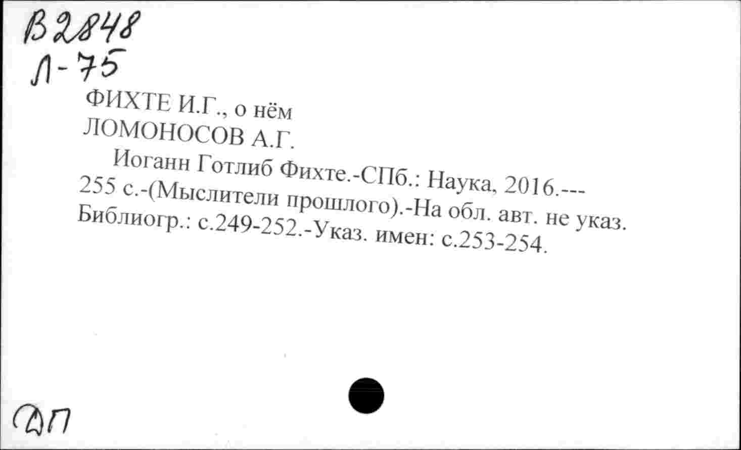 ﻿ьмчх
ФИХТЕ И.Г., о нём
ЛОМОНОСОВ А.Г.
Иоганн Готлиб Фихте.-СПб.: Наука. 2016.—
255 с.-(Мыслители прошлого).-На обл. авт. не указ. Библиогр.: с.249-252.-Указ, имен: с.253-254.
